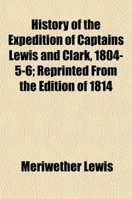 History of the Expedition of Captains Lewis and Clark, 1804-5-6; Reprinted From the Edition of 1814