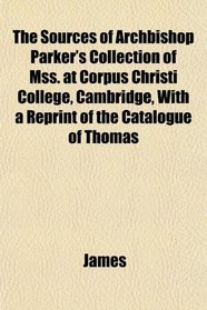 The Sources of Archbishop Parker's Collection of Mss. at Corpus Christi College, Cambridge, With a Reprint of the Catalogue of Thomas