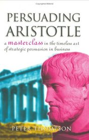 Persuading Aristotle: A Masterclass in the Timeless Art of Strategic Persuasion in Business