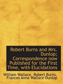 Robert Burns and Mrs. Dunlop; Correspondence now Published for the First Time, with Elucidations