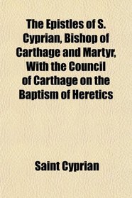 The Epistles of S. Cyprian, Bishop of Carthage and Martyr, With the Council of Carthage on the Baptism of Heretics
