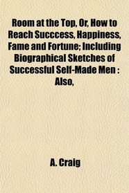 Room at the Top, Or, How to Reach Succcess, Happiness, Fame and Fortune; Including Biographical Sketches of Successful Self-Made Men: Also,