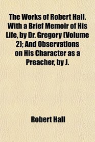 The Works of Robert Hall. With a Brief Memoir of His Life, by Dr. Gregory (Volume 2); And Observations on His Character as a Preacher, by J.