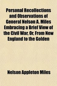 Personal Recollections and Observations of General Nelson A. Miles Embracing a Brief View of the Civil War, Or, From New England to the Golden
