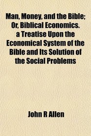 Man, Money, and the Bible; Or, Biblical Economics. a Treatise Upon the Economical System of the Bible and Its Solution of the Social Problems