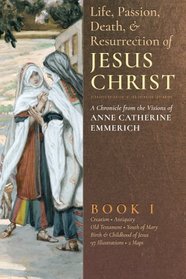 The Life, Passion, Death and Resurrection of Jesus Christ: A Chronicle from the Visions of Anne Catherine Emmerich (Volume 1)