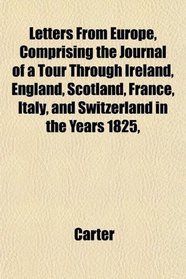 Letters From Europe, Comprising the Journal of a Tour Through Ireland, England, Scotland, France, Italy, and Switzerland in the Years 1825,