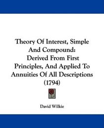 Theory Of Interest, Simple And Compound: Derived From First Principles, And Applied To Annuities Of All Descriptions (1794)