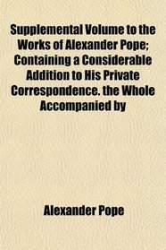 Supplemental Volume to the Works of Alexander Pope; Containing a Considerable Addition to His Private Correspondence. the Whole Accompanied by