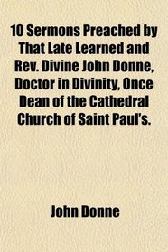 10 Sermons Preached by That Late Learned and Rev. Divine John Donne, Doctor in Divinity, Once Dean of the Cathedral Church of Saint Paul's.