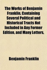 The Works of Benjamin Franklin, Containing Several Political and Historical Tracts Not Included in Any Former Edition, and Many Letters,