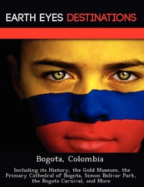 Bogota, Colombia: Including its History, the Gold Museum, the Primary Cathedral of Bogota, Simon Bolivar Park, the Bogota Carnival, and More
