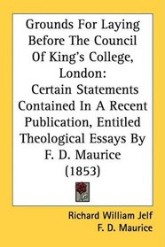 Grounds For Laying Before The Council Of King's College, London: Certain Statements Contained In A Recent Publication, Entitled Theological Essays By F. D. Maurice (1853)