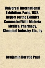 Universal International Exhibition, Paris, 1878. Report on the Exhibits Connected With Materia Medica, Pharmacy, Chemical Industry, Etc., by