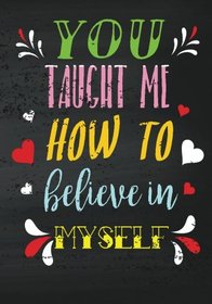 You Taught Me How To Believe In Myself: Teacher Inspirational Gifts (Teacher Appreciation Gift Notebook) (Gift Book For Teachers) (Volume 9)