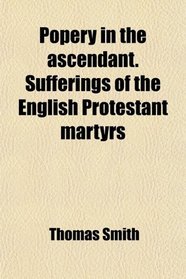 Popery in the ascendant. Sufferings of the English Protestant martyrs