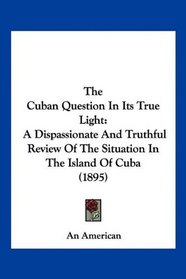 The Cuban Question In Its True Light: A Dispassionate And Truthful Review Of The Situation In The Island Of Cuba (1895)