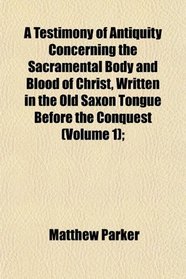A Testimony of Antiquity Concerning the Sacramental Body and Blood of Christ, Written in the Old Saxon Tongue Before the Conquest (Volume 1);
