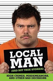 Local Man (Sad but True Stories): High Crimes, Misdemeanors, and Other Bad Decisions