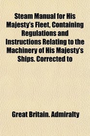 Steam Manual for His Majesty's Fleet, Containing Regulations and Instructions Relating to the Machinery of His Majesty's Ships. Corrected to