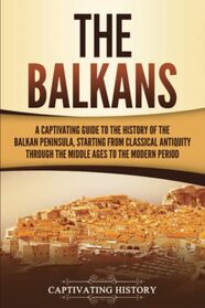 The Balkans: A Captivating Guide to the History of the Balkan Peninsula, Starting from Classical Antiquity through the Middle Ages to the Modern Period