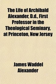 The Life of Archibald Alexander, D.d., First Professor in the Theological Seminary, at Princeton, New Jersey