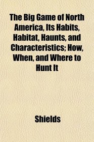 The Big Game of North America, Its Habits, Habitat, Haunts, and Characteristics; How, When, and Where to Hunt It