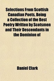 Selections From Scottish Canadian Poets, Being a Collection of the Best Poetry Written by Scotsmen and Their Descendants in the Dominion of