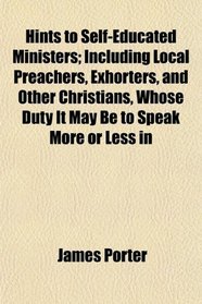 Hints to Self-Educated Ministers; Including Local Preachers, Exhorters, and Other Christians, Whose Duty It May Be to Speak More or Less in