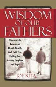 Wisdom of Our Fathers: Inspiring Life Lessons from Men Who Have Had Time to Learn Them