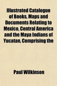Illustrated Catalogue of Books, Maps and Documents Relating to Mexico, Central America and the Maya Indians of Yucatan, Comprising the