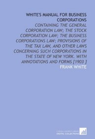 White's Manual for Business Corporations: Containing the General Corporation Law; the Stock Corporation Law; the Business Corporations Law; Provisions ... New York. With Annotations and Forms [1903 ]