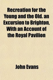 Recreation for the Young and the Old. an Excursion to Brighton, With an Account of the Royal Pavilion