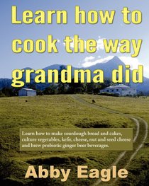 Learn how to cook the way grandma did.: Learn how to make sourdough bread and cakes, culture vegetables, kefir, cheese, nut and seed cheese and brew probiotic ginger beer beverages.