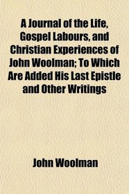 A Journal of the Life, Gospel Labours, and Christian Experiences of John Woolman; To Which Are Added His Last Epistle and Other Writings