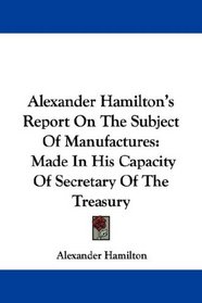 Alexander Hamilton's Report On The Subject Of Manufactures: Made In His Capacity Of Secretary Of The Treasury