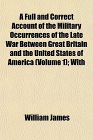 A Full and Correct Account of the Military Occurrences of the Late War Between Great Britain and the United States of America (Volume 1); With