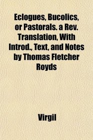 Eclogues, Bucolics, or Pastorals. a Rev. Translation, With Introd., Text, and Notes by Thomas Fletcher Royds
