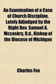 An Examination of a Case of Church Discipline, Lately Adjudged by the Right Rev. Samuel A. Mccoskry, D.d., Bishop of the Diocese of Michigan