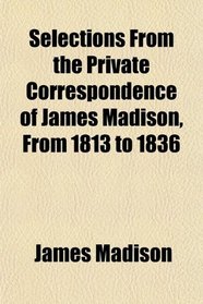 Selections From the Private Correspondence of James Madison, From 1813 to 1836
