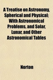 A Treatise on Astronomy, Spherical and Physical; With Astronomical Problems, and Solar, Lunar, and Other Astronomical Tables