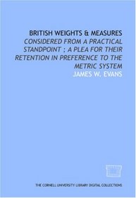 British weights & measures: considered from a practical standpoint ; a plea for their retention in preference to the metric system