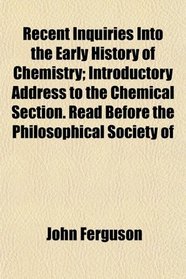 Recent Inquiries Into the Early History of Chemistry; Introductory Address to the Chemical Section. Read Before the Philosophical Society of