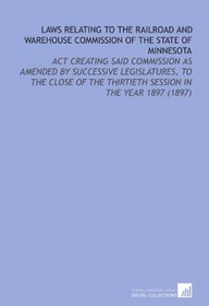 Laws Relating to the Railroad and Warehouse Commission of the State of Minnesota: Act Creating Said Commission as Amended By Successive Legislatures, to ... Thirtieth Session in the Year 1897 (1897)