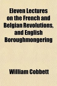 Eleven Lectures on the French and Belgian Revolutions, and English Boroughmongering