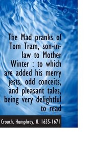 The Mad pranks of Tom Tram, son-in-law to Mother Winter : to which are added his merry jests, odd co