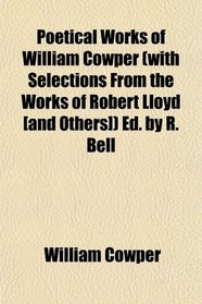 Poetical Works of William Cowper (with Selections From the Works of Robert Lloyd [and Others]) Ed. by R. Bell