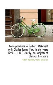 Correspondence of Gilbert Wakefield with Charles James Fox, in the years 1796 ... 1801, chiefly, on