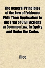 The General Principles of the Law of Evidence With Their Application to the Trial of Civil Actions at Common Law, in Equity and Under the Codes