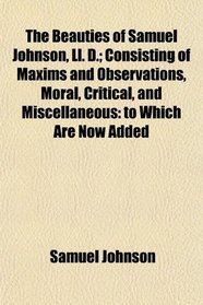 The Beauties of Samuel Johnson, Ll. D.; Consisting of Maxims and Observations, Moral, Critical, and Miscellaneous: to Which Are Now Added